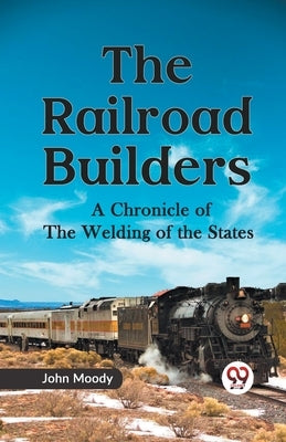 The Railroad Builders A CHRONICLE OF THE WELDING OF THE STATES by Moody, John