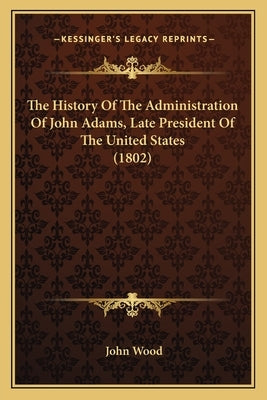 The History Of The Administration Of John Adams, Late President Of The United States (1802) by Wood, John