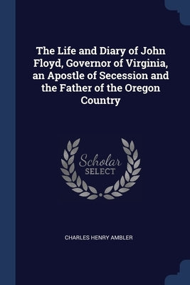 The Life and Diary of John Floyd, Governor of Virginia, an Apostle of Secession and the Father of the Oregon Country by Ambler, Charles Henry