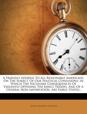 A Friendly Address to All Reasonable Americans, on the Subject of Our Political Confusions: In Which the Necessary Consequences of Violently Opposing by Chandler, Thomas Bradbury