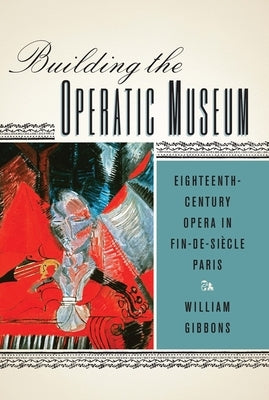 Building the Operatic Museum: Eighteenth-Century Opera in Fin-De-Siècle Paris by Gibbons, William