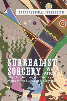 Surrealist Sorcery: Objects, Theories and Practices of Magic in the Surrealist Movement by Atkin, Will