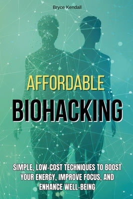 Affordable Biohacking: Simple, Low-Cost Techniques to Boost Your Energy, Improve Focus, and Enhance Well-being by Kendall, Bryce