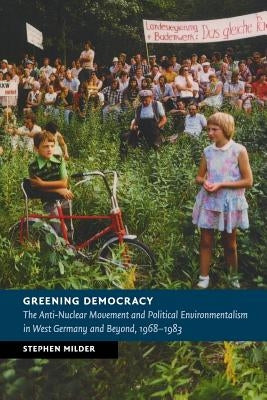 Greening Democracy: The Anti-Nuclear Movement and Political Environmentalism in West Germany and Beyond, 1968-1983 by Milder, Stephen