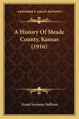 A History Of Meade County, Kansas (1916) by Sullivan, Frank Seymour