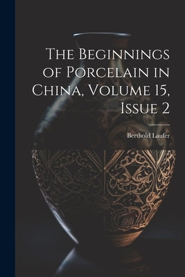 The Beginnings of Porcelain in China, Volume 15, issue 2 by Laufer, Berthold