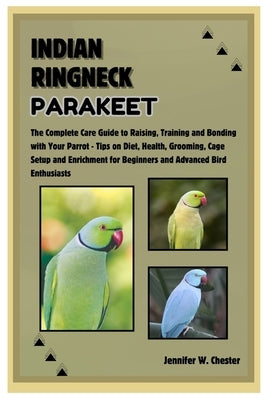 Indian Ringneck Parakeet: The Complete Care Guide to Raising, Training and Bonding with Your Parrot - Tips on Diet, Health, Grooming, Cage Setup by W. Chester, Jennifer