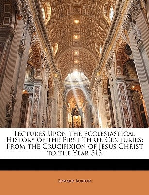 Lectures Upon the Ecclesiastical History of the First Three Centuries: From the Crucifixion of Jesus Christ to the Year 313 by Burton, Edward