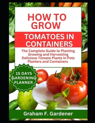 How to Grow Tomatoes in Containers: The Complete Guide to Planting Growing and Harvesting Delicious Tomato Plants in Pots Planters and Containers for by Gardener, Graham F.