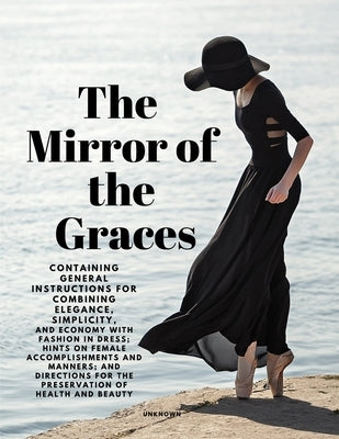 The Mirror of the Graces - Containing General Instructions for Combining Elegance, Simplicity, and Economy with Fashion in Dress; Hints on Female Acco by Unknown