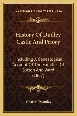 History Of Dudley Castle And Priory: Including A Genealogical Account Of The Families Of Sutton And Ward (1867) by Twamley, Charles