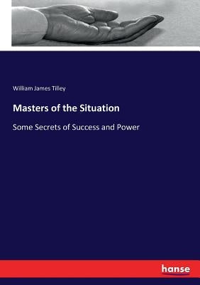 Masters of the Situation: Some Secrets of Success and Power by Tilley, William James