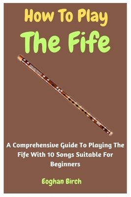 How To Play The Fife: A Comprehensive Guide To Playing The Fife With 10 Songs Suitable For Beginners by Birch, Eoghan