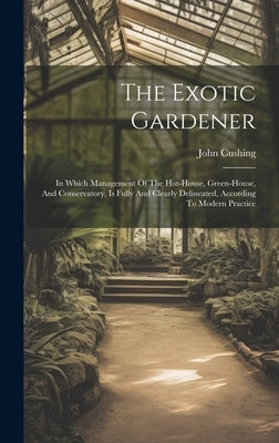 The Exotic Gardener: In Which Management Of The Hot-house, Green-house, And Conservatory, Is Fully And Clearly Delineated, According To Mod by Cushing, John