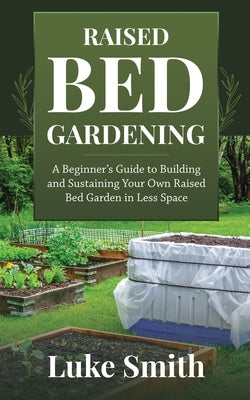 Raised Bed Gardening: A Beginner's Guide to Building and Sustaining Your Own Raised Bed Garden in Less Space by Smith, Luke