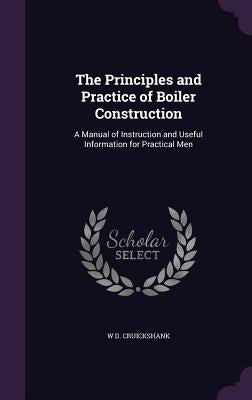 The Principles and Practice of Boiler Construction: A Manual of Instruction and Useful Information for Practical Men by Cruickshank, W. D.