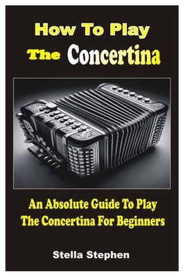 How to Play the Concertina: An Absolute Guide To Play The Concertina For Beginners by Stephen, Stella