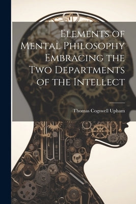 Elements of Mental Philosophy Embracing the Two Departments of the Intellect by Upham, Thomas Cogswell