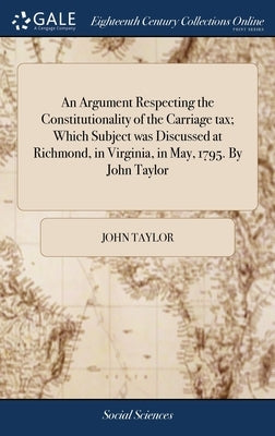 An Argument Respecting the Constitutionality of the Carriage tax; Which Subject was Discussed at Richmond, in Virginia, in May, 1795. By John Taylor by Taylor, John