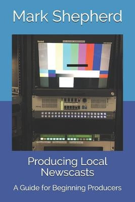 Producing Local Newscasts: A Guide for Beginning Producers by Shepherd, Mark