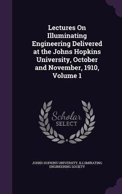 Lectures On Illuminating Engineering Delivered at the Johns Hopkins University, October and November, 1910, Volume 1 by Johns Hopkins University