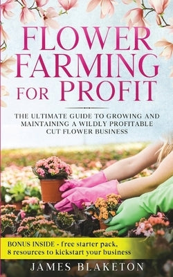 Flower Farming for Profit The Ultimate Guide to Growing and Maintaining a Wildly Profitable Cut Flower Business by Blaketon, James