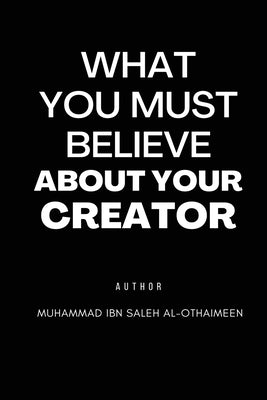 What You Must Believe about Your Creator by Al-Othaimeen, Muhammad Ibn Saleh