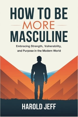 How to Be More Masculine: Embracing Strength, Vulnerability, and Purpose in the Modern World by Jeff, Harold