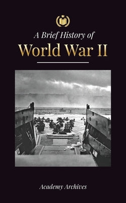 The Brief History of World War 2: The Rise of Adolf Hitler, Nazi Germany and the Third Reich, Allied Forces, and the Battles from Blitzkriegs to Atom by Academy Archives