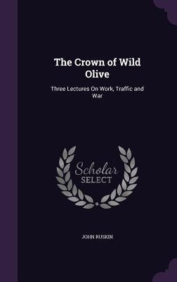 The Crown of Wild Olive: Three Lectures On Work, Traffic and War by Ruskin, John