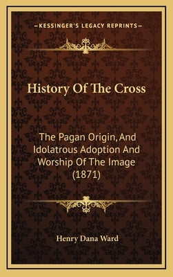 History Of The Cross: The Pagan Origin, And Idolatrous Adoption And Worship Of The Image (1871) by Ward, Henry Dana