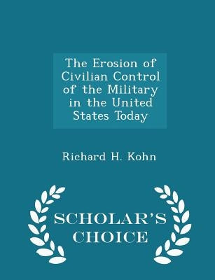 The Erosion of Civilian Control of the Military in the United States Today - Scholar's Choice Edition by Kohn, Richard H.