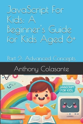 JavaScript For Kids: A Beginner's Guide for Kids Aged 6+: Part 2: Advanced Concepts by Colasante, Anthony