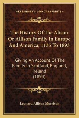 The History Of The Alison Or Allison Family In Europe And America, 1135 To 1893: Giving An Account Of The Family In Scotland, England, Ireland (1893) by Morrison, Leonard Allison