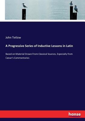 A Progressive Series of Inductive Lessons in Latin: Based on Material Drawn From Classical Sources, Especially from Cæsar's Commentaries by Tetlow, John