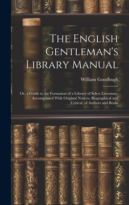 The English Gentleman's Library Manual: Or, a Guide to the Formation of a Library of Select Literature; Accompanied With Original Notices, Biographica by Goodhugh, William