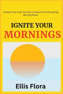 Ignite Your Mornings: Unleash Your Inner Fire with a Powerful and Energizing Morning Ritual by Flora, Ellis