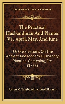 The Practical Husbandman And Planter V1, April, May, And June: Or Observations On The Ancient And Modern Husbandry, Planting, Gardening, Etc. (1733) by Society of Husbandmen and Planters