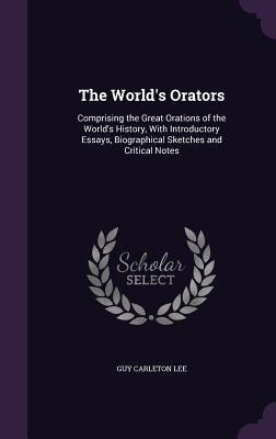 The World's Orators: Comprising the Great Orations of the World's History, With Introductory Essays, Biographical Sketches and Critical Not by Lee, Guy Carleton