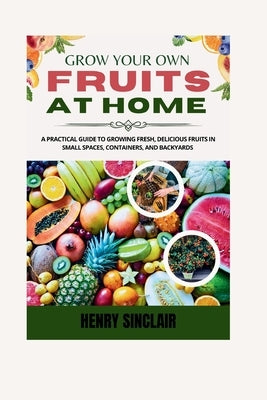 Grow Your Own Fruits At Home: A Practical Guide To Growing Fresh, Delicious Fruits in Small Spaces, Containers, And Backyards by Sinclair, Henry