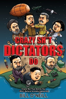 Crazy Sh*t Dictators Do: Insane But True Stories You Won't Believe Actually Happened by O'Neill, Bill