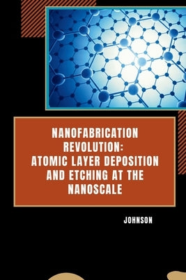 Nanofabrication Revolution: Atomic Layer Deposition and Etching at the Nanoscale by Johnson