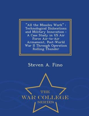 All the Missiles Work: Technological Dislocations and Military Innovation: A Case Study in US Air Force Air-To-Air Armament, Post-World War I by Fino, Steven a.