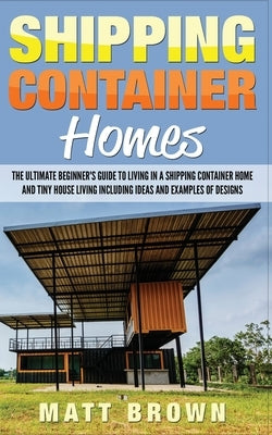 Shipping Container Homes: The Ultimate Beginner's Guide to Living in a Shipping Container Home and Tiny House Living Including Ideas and Example by Brown, Matt