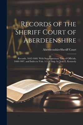 Records of the Sheriff Court of Aberdeenshire: Records, 1642-1660, With Supplementary Lists of Officials, 1660-1907, and Index to Vols. 1-3 [Comp. by by Aberdeenshire (Scotland) Sheriff Court