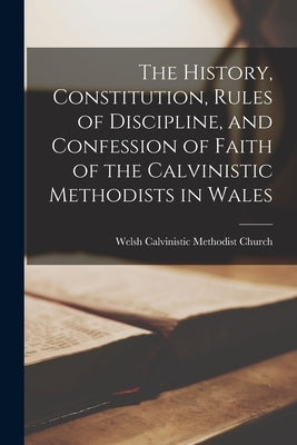 The History, Constitution, Rules of Discipline, and Confession of Faith of the Calvinistic Methodists in Wales by Welsh Calvinistic Methodist Church