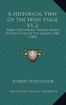 A Historical View Of The Irish Stage V1-2: From The Earliest Period Down To The Close Of The Season 1788 (1788) by Hitchcock, Robert