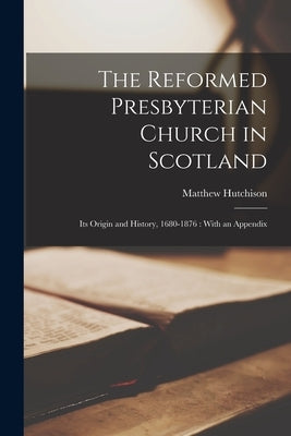 The Reformed Presbyterian Church in Scotland: Its Origin and History, 1680-1876: With an Appendix by Hutchison, Matthew