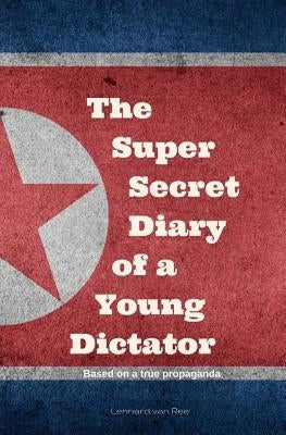 Kim Jong-un - The Super Secret Diary of a Young Dictator by Van Ree, Lennard