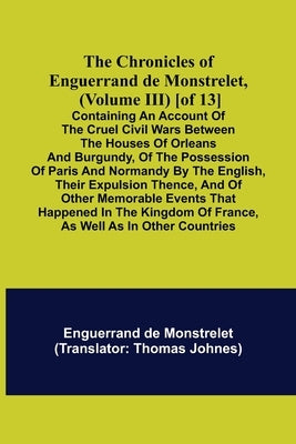 The Chronicles of Enguerrand de Monstrelet, (Volume III) [of 13]; Containing an account of the cruel civil wars between the houses of Orleans and Burg by de Monstrelet, Enguerrand